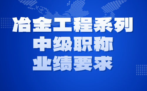 2024年冶金工程系列中级职称评定条件：冶金工程专业职称业绩要求